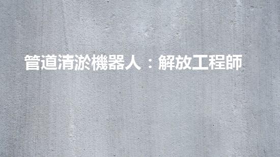 管道清淤機器人：解放工程師，拯救城市！